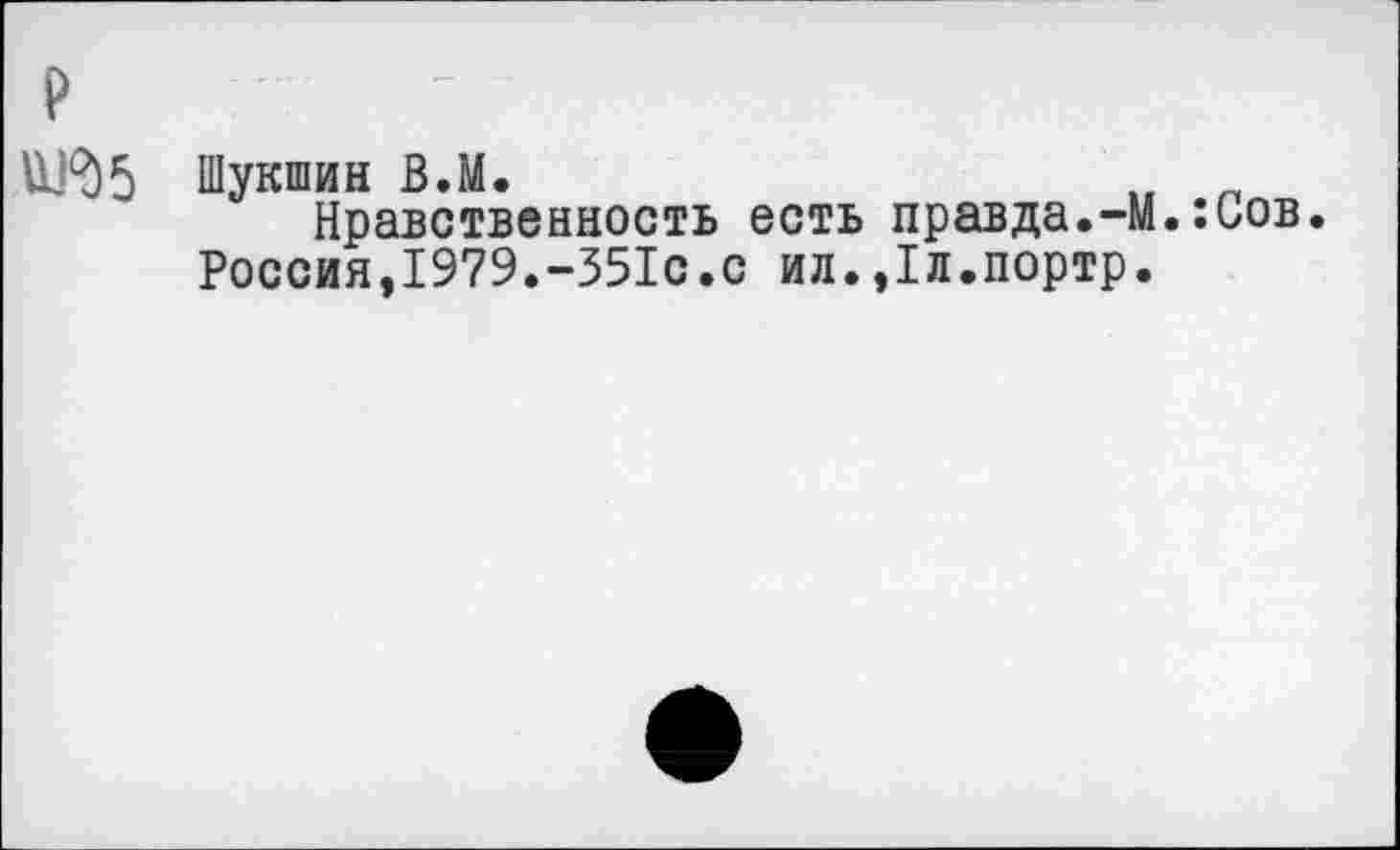 ﻿р
Шукшин В.М.	и п
Нравственность есть правда.-М.:иов. Россия,1979.-351с.с ил.,1л.портр.